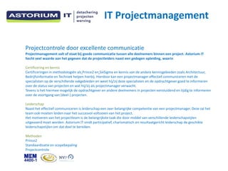 IT Projectmanagement

Projectcontrole door excellente communicatie
Projectmanagement valt of staat bij goede communicatie tussen alle deelnemers binnen een project. Astorium IT
hecht veel waarde aan het gegeven dat de projectleiders naast een gedegen opleiding, waarin

Certificering en kennis
Certificeringen in methodologi?n als Prince2 en SixSigma en kennis van de andere kennisgebieden zoals Architectuur,
Bedrijfsinformatie en Techniek helpen hierbij. Hierdoor kan een projectmanager effectief communiceren met de
specialisten op de verschillende vakgebieden en weet hij/zij deze specialisten en de opdrachtgever goed te informeren
over de status van projecten en wat hij/zij als projectmanager verwacht.
Tevens is het hiermee mogelijk de opdrachtgever en andere deelnemers in projecten eensluidend en tijdig te informeren
over de voortgang van (deel-) projecten.

Leiderschap
Naast het effectief communiceren is leiderschap een zeer belangrijke competentie van een projectmanager. Deze zal het
team ook moeten leiden naar het succesvol voltooien van het project.
Het motiveren van het projectteam is de belangrijkste taak die door middel van verschillende leiderschapstijlen
uitgevoerd moet worden. Astorium IT vindt participatief, charismatisch en resultaatgericht leiderschap de geschikte
leiderschapstijlen om dat doel te bereiken.

Methoden
Prince2
Standaardisatie en scopebepaling
Projectcontrole
 