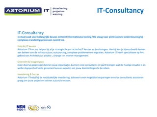 IT-Consultancy

IT-Consultancy
Je staat vaak voor belangrijke keuzes omtrent informatievoorziening? De vraag naar professionele ondersteuning bij
complexe eranderingsprocessen neemt toe.

Hulp bij IT keuzes
Astorium IT kan jou helpen bij al je strategische en tactische IT keuzes en beslissingen. Hierbij kan je bijvoorbeeld denken
aan beheer van de infrastructuur, outcourcing, complexe problemen en migraties. Astorium IT heeft specialisten op het
gebied van Architectuur, project-, change- en interim-management.

Overzicht & Stappenplan
Door diverse gesprekken binnen jouw organisatie, kunnen onze consultants in kaart brengen wat de huidige situatie is en
welke stappen het beste genomen kunnen worden om jouw doelstellingen te bereiken.

Investering & Succes
Astorium IT helpt bij de noodzakelijke investering, adviseert over mogelijke besparingen en onze consultants assisteren
graag om jouw projecten tot een succes te maken.
 