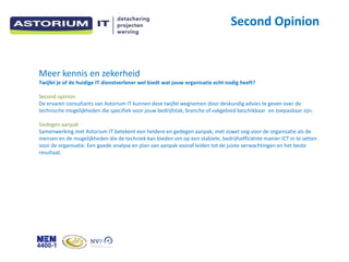 Second Opinion


Meer kennis en zekerheid
Twijfel je of de huidige IT dienstverlener wel biedt wat jouw organisatie echt nodig heeft?

Second opinion
De ervaren consultants van Astorium IT kunnen deze twijfel wegnemen door deskundig advies te geven over de
technische mogelijkheden die specifiek voor jouw bedrijfstak, branche of vakgebied beschikbaar en toepasbaar zijn.

Gedegen aanpak
Samenwerking met Astorium IT betekent een heldere en gedegen aanpak, met zowel oog voor de organisatie als de
mensen en de mogelijkheden die de techniek kan bieden om op een stabiele, bedrijfseffici?nte manier ICT in te zetten
voor de organisatie. Een goede analyse en plan van aanpak vooraf leiden tot de juiste verwachtingen en het beste
resultaat.
 