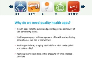 Why do we need quality health apps? 
• Health apps help the public and patients provide continuity of self-care during illness 
• Health apps support self-management of health and wellbeing generally, not just the primary illness 
• Health apps inform, bringing health information to the public and patients 24/7 
• Health apps even can take a little pressure off time-stressed clinicians  