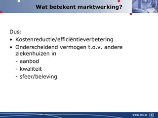 Wat betekent marktwerking? Dus: Kostenreductie/efficiëntieverbetering  Onderscheidend vermogen t.o.v. andere ziekenhuizen in  - aanbod  - kwaliteit - sfeer/beleving 