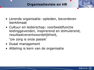 Organisatievisie en HR Lerende organisatie: opleiden, bevorderen leerklimaat Cultuur en leiderschap: voorbeeldfunctie leidinggevenden, inspirerend en stimulerend, resultaatverantwoordelijkheid, ‘ Uw zorg is onze passie’ Duaal management Afdeling is kern van de organisatie 