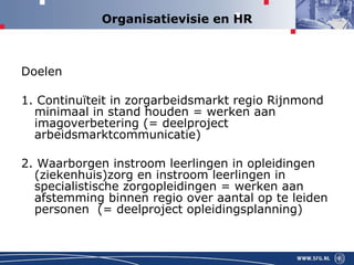 Organisatievisie en HR Doelen 1. Continuïteit in zorgarbeidsmarkt regio Rijnmond minimaal in stand houden = werken aan imagoverbetering (= deelproject arbeidsmarktcommunicatie) 2. Waarborgen instroom leerlingen in opleidingen (ziekenhuis)zorg en instroom leerlingen in specialistische zorgopleidingen = werken aan afstemming binnen regio over aantal op te leiden personen  (= deelproject opleidingsplanning) 