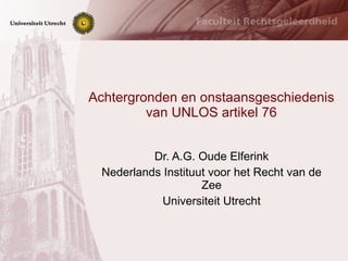 Achtergronden en onstaansgeschiedenis van UNLOS artikel 76 Dr. A.G. Oude Elferink Nederlands Instituut voor het Recht van de Zee Universiteit Utrecht 