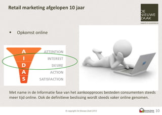 Retail marketing afgelopen 10 jaar



   Opkomst online




Met name in de Informatie fase van het aankoopproces besteden consumenten steeds
meer tijd online. Ook de definitieve beslissing wordt steeds vaker online genomen.


                                                                                 10
 