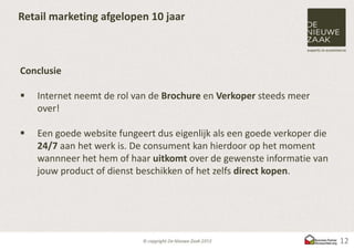Retail marketing afgelopen 10 jaar



Conclusie

   Internet neemt de rol van de Brochure en Verkoper steeds meer
    over!

   Een goede website fungeert dus eigenlijk als een goede verkoper die
    24/7 aan het werk is. De consument kan hierdoor op het moment
    wannneer het hem of haar uitkomt over de gewenste informatie van
    jouw product of dienst beschikken of het zelfs direct kopen.




                                                                          12
 