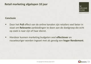Retail marketing afgelopen 10 jaar



Conclusie

   Door het Pull effect van de online kanalen zijn retailers veel beter in
    staat om Relevante aanbiedingen te doen aan de doelgroep die echt
    op zoek is naar zijn of haar dienst.

   Hierdoor kunnen marketing budgeten veel effectiever en
    nauwkeuriger worden ingezet met als gevolg een hoger Rendement.




                                                                              13
 