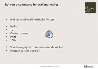 Rol van e-commerce in retail marketing



   Praktijk voorbeeld Elektrische fietsen

   Radio
   TV
   Online banners
   Print
   150K

   Voorheen ging de consument naar de winkel
   Nu gaan ze naar Google !!!




                                                17
 