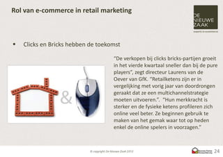 Rol van e-commerce in retail marketing



   Clicks en Bricks hebben de toekomst

                                    “De verkopen bij clicks bricks-partijen groeit
                                    in het vierde kwartaal sneller dan bij de pure
                                    players”, zegt directeur Laurens van de
                                    Oever van GfK. “Retailketens zijn er in
                                    vergelijking met vorig jaar van doordrongen
                                    geraakt dat ze een multichannelstrategie
                                    moeten uitvoeren.”. “Hun merkkracht is
                                    sterker en de fysieke ketens profileren zich
                                    online veel beter. Ze beginnen gebruik te
                                    maken van het gemak waar tot op heden
                                    enkel de online spelers in voorzagen.”



                                                                                24
 