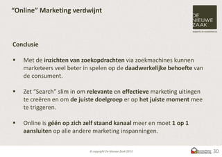 “Online” Marketing verdwijnt



Conclusie

   Met de inzichten van zoekopdrachten via zoekmachines kunnen
    marketeers veel beter in spelen op de daadwerkelijke behoefte van
    de consument.

   Zet “Search” slim in om relevante en effectieve marketing uitingen
    te creëren en om de juiste doelgroep er op het juiste moment mee
    te triggeren.

   Online is géén op zich zelf staand kanaal meer en moet 1 op 1
    aansluiten op alle andere marketing inspanningen.


                                                                         30
 