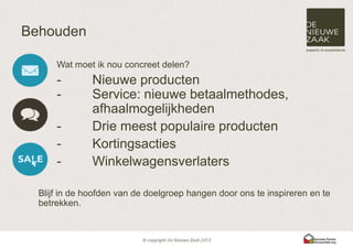 Behouden

      Wat moet ik nou concreet delen?
      -        Nieuwe producten
      -        Service: nieuwe betaalmethodes,
               afhaalmogelijkheden
      -        Drie meest populaire producten
      -        Kortingsacties
      -        Winkelwagensverlaters

  Blijf in de hoofden van de doelgroep hangen door ons te inspireren en te
  betrekken.
 