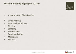 Retail marketing afgelopen 10 jaar



•   + vele andere offline kanalen

•   Direct mailing
•   Huis aan huis folders
•   Flyering
•   Sampling
•   POS reclame
•   Event marketing
•   Magazines
•   Etc, etc…




                                     6
 