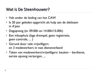 Wat is De Steenhouwer? Valt onder de leiding van het CAW Is 20 jaar geleden opgericht als hulp aan de daklozen  in A’pen Dagopvang (ts. 09.00h en 14.00h/15.00h) Een inloophuis (lage drempel, geen registratie,  geen controle, ... ) Gerund door vele vrijwilligers  en 3 medewerkers in vast dienstverband Taken van medewerkers/vrijwilligers: keuken – bardienst, eerste opvang verzorgen, ... 