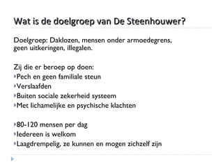 Wat is de doelgroep van De Steenhouwer? Doelgroep: Daklozen, mensen onder armoedegrens, geen uitkeringen, illegalen. Zij die er beroep op doen: Pech en geen familiale steun Verslaafden Buiten sociale zekerheid systeem Met lichamelijke en psychische klachten 80-120 mensen per dag Iedereen is welkom Laagdrempelig, ze kunnen en mogen zichzelf zijn 