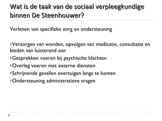 Wat is de taak van de sociaal verpleegkundige binnen De Steenhouwer? Verlenen van specifieke zorg en ondersteuning Verzorgen van wonden, opvolgen van medicatie, consultatie en bieden van luisterend oor Gesprekken voeren bij psychische klachten Overleg voeren met externe diensten Schrijnende gevallen overtuigen langs te komen Ondersteuning administratieve vragen 