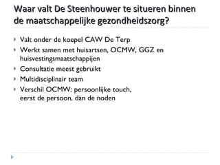 Waar valt De Steenhouwer te situeren binnen de maatschappelijke gezondheidszorg? Valt onder de koepel CAW De Terp Werkt samen met huisartsen, OCMW, GGZ en huisvestingsmaatschappijen Consultatie meest gebruikt Multidisciplinair team Verschil OCMW: persoonlijke touch,  eerst de persoon, dan de noden 
