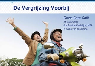 De Vergrijzing Voorbij
                   Cross Care Café
                   21 maart 2013
                   drs. Eveline Castelijns, MBA
                   Ir. Aafke van den Borne




                                       1
 