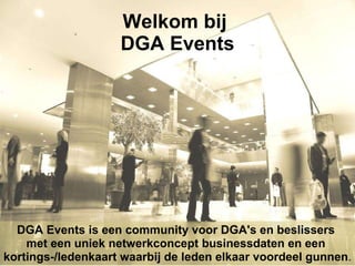 Welkom bij  DGA Events DGA Events is een community voor DGA's en beslissers  met een uniek netwerkconcept businessdaten en een  kortings-/ledenkaart waarbij de leden elkaar voordeel gunnen .   