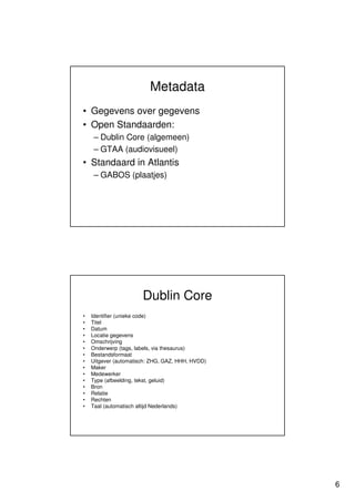 Metadata
• Gegevens over gegevens
• Open Standaarden:
    – Dublin Core (algemeen)
    – GTAA (audiovisueel)
• Standaard in Atlantis
    – GABOS (plaatjes)




                       Dublin Core
•   Identifier (unieke code)
•   Titel
•   Datum
•   Locatie gegevens
•   Omschrijving
•   Onderwerp (tags, labels, via thesaurus)
•   Bestandsformaat
•   Uitgever (automatisch: ZHG, GAZ, HHH, HVDD)
•   Maker
•   Medewerker
•   Type (afbeelding, tekst, geluid)
•   Bron
•   Relatie
•   Rechten
•   Taal (automatisch altijd Nederlands)




                                                  6
 
