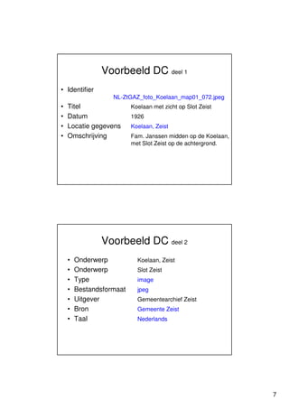 Voorbeeld DC deel 1
• Identifier
                   NL-ZtGAZ_foto_Koelaan_map01_072.jpeg
•   Titel                 Koelaan met zicht op Slot Zeist
•   Datum                 1926
•   Locatie gegevens      Koelaan, Zeist
•   Omschrijving          Fam. Janssen midden op de Koelaan,
                          met Slot Zeist op de achtergrond.




               Voorbeeld DC deel 2
    •   Onderwerp           Koelaan, Zeist
    •   Onderwerp           Slot Zeist
    •   Type                image
    •   Bestandsformaat     jpeg
    •   Uitgever            Gemeentearchief Zeist
    •   Bron                Gemeente Zeist
    •   Taal                Nederlands




                                                               7
 