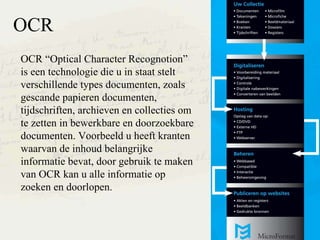 OCR OCR Optical Character Recognotion is een technologie die u in staat stelt verschillende types documenten, zoals gescande papieren documenten, tijdschriften, archieven en collecties om te zetten in bewerkbare en doorzoekbare documenten. Voorbeeld u heeft kranten waarvan de inhoud belangrijke informatie bevat, door gebruik te maken van OCR kan u alle informatie op zoeken en doorlopen. 