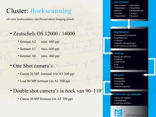Zeutschels OS 12000 / 14000 formaat A2 max. 600 ppi formaat A1 max. 600 ppi formaat A0 max. 400 ppi One Shot cameras Canon 20 MP  formaat  t/m A3 300 ppi Leaf 80 MP formaat t/m A1 300 ppi Double shot cameras in hoek van 90C110? Canon 20 MP formaat t/m A3 300 ppi Cluster:  Boekscanning   (al onze boekscanners zijn Preservation Imaging proof) 
