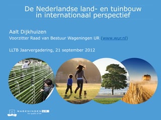 De Nederlandse land- en tuinbouw
         in internationaal perspectief

Aalt Dijkhuizen
Voorzitter Raad van Bestuur Wageningen UR (www.wur.nl)


LLTB Jaarvergadering, 21 september 2012
 