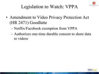 Legislation to Watch: VPPA

• Amendment to Video Privacy Protection Act
  (HR 2471) Goodlatte
  – Netflix/Facebook exempti...