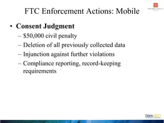 FTC Enforcement Actions: Mobile
• Consent Judgment
  –   $50,000 civil penalty
  –   Deletion of all previously collected ...