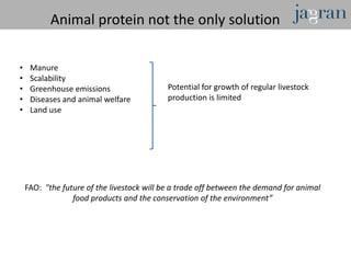 Animal protein not the only solution

•    Manure
•    Scalability
•    Greenhouse emissions                   Potential for growth of regular livestock
•    Diseases and animal welfare            production is limited
•    Land use




    FAO: "the future of the livestock will be a trade off between the demand for animal
                 food products and the conservation of the environment”
 