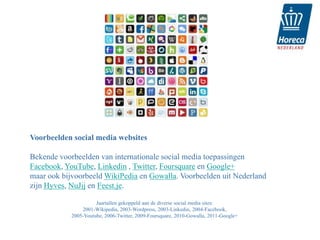 Voorbeelden social media websites

Bekende voorbeelden van internationale social media toepassingen
Facebook, YouTube, Linkedin , Twitter, Foursquare en Google+
maar ook bijvoorbeeld WikiPedia en Gowalla. Voorbeelden uit Nederland
zijn Hyves, NuJij en Feest.je.

                      Jaartallen gekoppeld aan de diverse social media sites:
                2001-Wikipedia, 2003-Wordpress, 2003-Linkedin, 2004-Facebook,
            2005-Youtube, 2006-Twitter, 2009-Foursquare, 2010-Gowalla, 2011-Google+
 