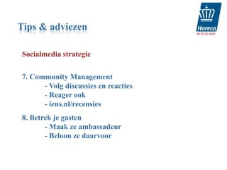 Tips & adviezen

Socialmedia strategie


7. Community Management
      - Volg discussies en reacties
      - Reager ook
      - iens.nl/recensies
8. Betrek je gasten
       - Maak ze ambassadeur
       - Beloon ze daarvoor
 