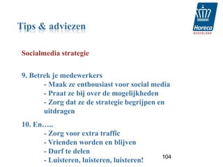 Tips & adviezen

Socialmedia strategie


9. Betrek je medewerkers
       - Maak ze enthousiast voor social media
       - Praat ze bij over de mogelijkheden
       - Zorg dat ze de strategie begrijpen en
       uitdragen
10. En…..
      - Zorg voor extra traffic
      - Vrienden worden en blijven
      - Durf te delen
                                           104
      - Luisteren, luisteren, luisteren!
 