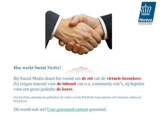 Hoe werkt Social Media?

Bij Social Media draait het vooral om de rol van de virtuele bezoekers.
Zij zorgen meestal voor de inhoud van o.a. community-site’s, zij bepalen
voor een groot gedeelte de koers.
(bij YouTube uploaden de gebruikers de video's en bij WikiPedia kan iedereen zelf artikelen maken en
bewerken)

Dit wordt ook wel User generated content genoemd.
 