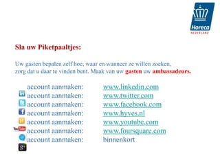 Sla uw Piketpaaltjes:

Uw gasten bepalen zelf hoe, waar en wanneer ze willen zoeken,
zorg dat u daar te vinden bent. Maak van uw gasten uw ambassadeurs.

    account aanmaken:            www.linkedin.com
    account aanmaken:            www.twitter.com
    account aanmaken:            www.facebook.com
    account aanmaken:            www.hyves.nl
    account aanmaken:            www.youtube.com
    account aanmaken:            www.foursquare.com
    account aanmaken:            binnenkort
 
