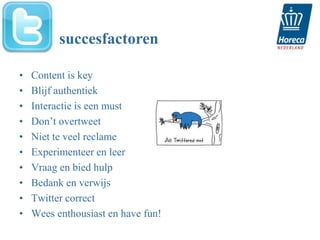 succesfactoren

•   Content is key
•   Blijf authentiek
•   Interactie is een must
•   Don’t overtweet
•   Niet te veel reclame
•   Experimenteer en leer
•   Vraag en bied hulp
•   Bedank en verwijs
•   Twitter correct
•   Wees enthousiast en have fun!
 