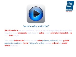 Social media, wat is het?
Social media is een verzamelnaam voor alle internet-toepassingen waarmee het
mogelijk is om informatie met elkaar te delen op een gebruiksvriendelijke en
vaak leuke wijze.

Niet alleen informatie in de vorm van tekst (nieuws, artikelen). Ook geluid
(podcasts, muziek) en beeld (fotografie, video) worden gedeeld via social
media websites.
 
