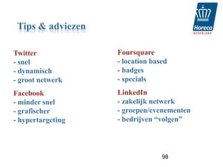 Tips & adviezen

Twitter            Foursquare
- snel             - location based
- dynamisch        - badges
- groot netwerk    - specials
Facebook           LinkedIn
- minder snel      - zakelijk netwerk
- grafischer       - groepen/evenementen
- hypertargeting   - bedrijven “volgen”




                                 98
 
