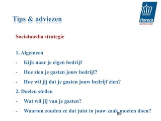 Tips & adviezen

Socialmedia strategie


1. Algemeen
-   Kijk naar je eigen bedrijf
-   Hoe zien je gasten jouw bedrijf?
-   Hoe wil jij dat je gasten jouw bedrijf zien?
2. Doelen stellen
-   Wat wil jij van je gasten?
-   Waarom zouden ze dat juist in jouw zaak moeten doen?
                                           99
 
