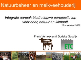 Natuurbeheer en melkveehouderij

 Integrale aanpak biedt nieuwe perspectieven
            voor boer, natuur én klimaat!
                                       18 november 2008




                  Frank Verhoeven & Dorieke Goodijk
 