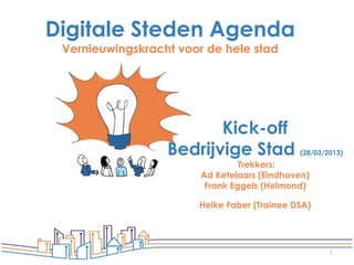 Digitale Steden Agenda
 Vernieuwingskracht voor de hele stad




                         Kick-off
                  Bedrijvige Stad            (28/03/2013)
                                 Trekkers:
                        Ad Ketelaars (Eindhoven)
                         Frank Eggels (Helmond)

                       Heike Faber (Trainee DSA)




                                                     1
 