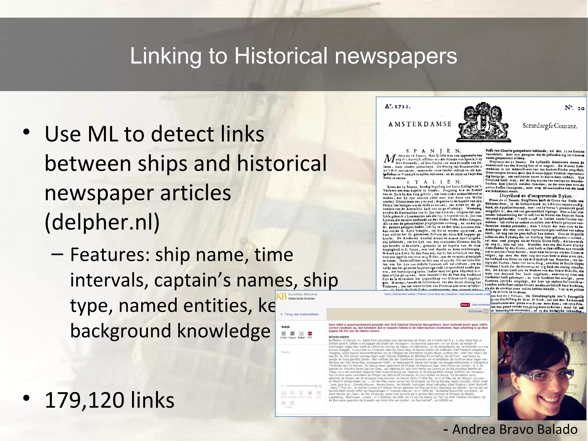 Linking to Historical newspapers 
• Use ML to detect links 
between ships and historical 
newspaper articles 
(delpher.nl) 
– Features: ship name, time 
intervals, captain’s names, ship 
type, named entities, keywords, 
background knowledge 
• 179,120 links 
- Andrea Bravo Balado 
 