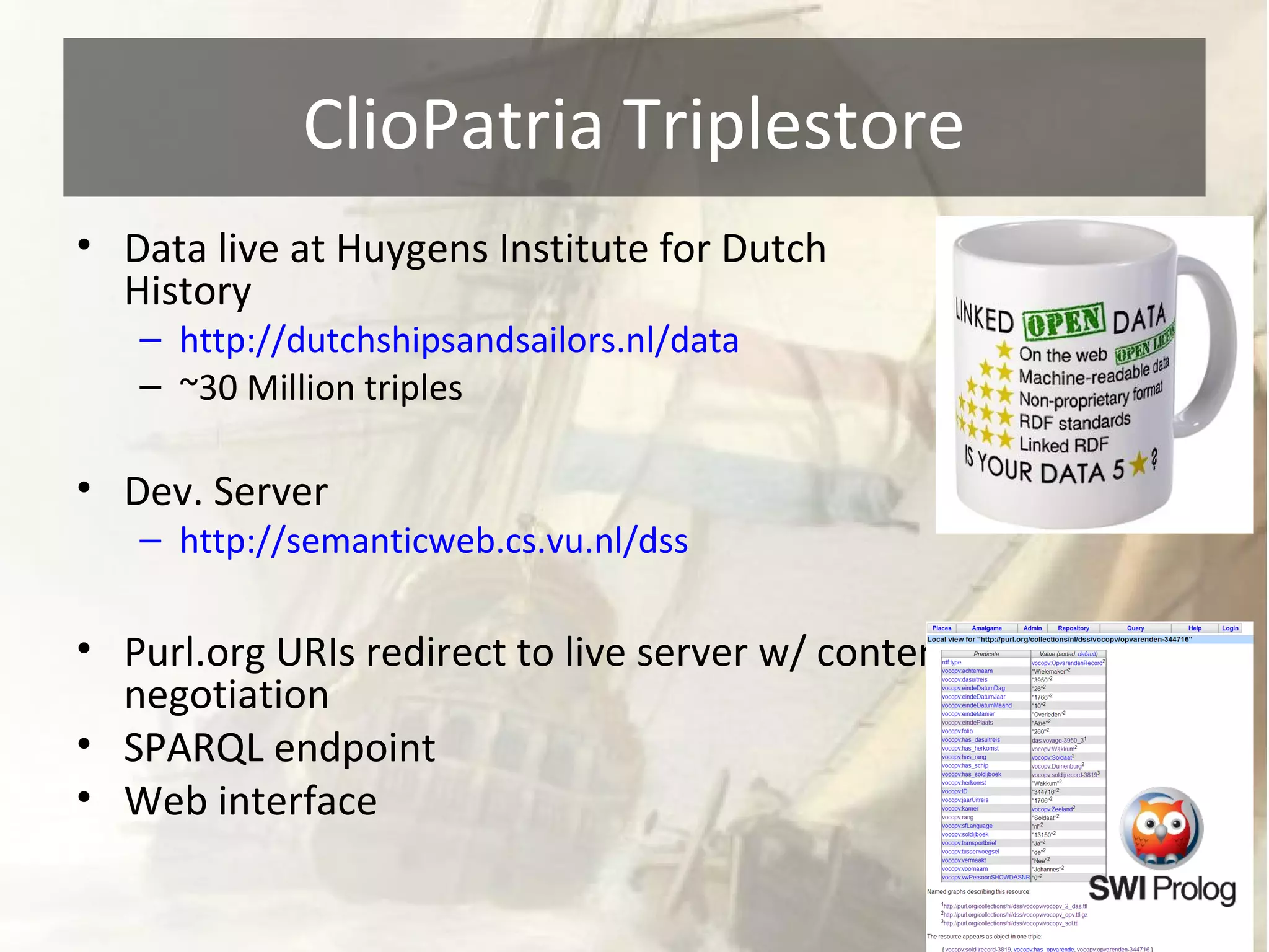 ClioPatria Triplestore 
• Data live at Huygens Institute for Dutch 
History 
– http://dutchshipsandsailors.nl/data 
– ~30 Million triples 
• Dev. Server 
– http://semanticweb.cs.vu.nl/dss 
• Purl.org URIs redirect to live server w/ content 
negotiation 
• SPARQL endpoint 
• Web interface 
 