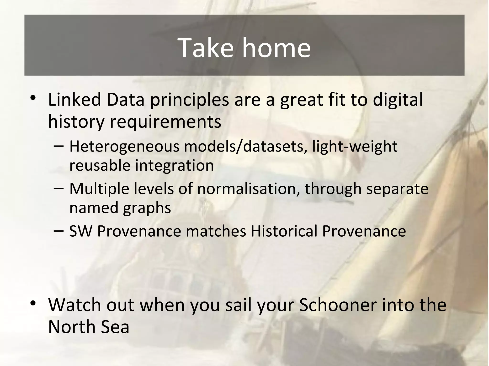 Take home 
• Linked Data principles are a great fit to digital 
history requirements 
– Heterogeneous models/datasets, light-weight 
reusable integration 
– Multiple levels of normalisation, through separate 
named graphs 
– SW Provenance matches Historical Provenance 
• Watch out when you sail your Schooner into the 
North Sea 
 