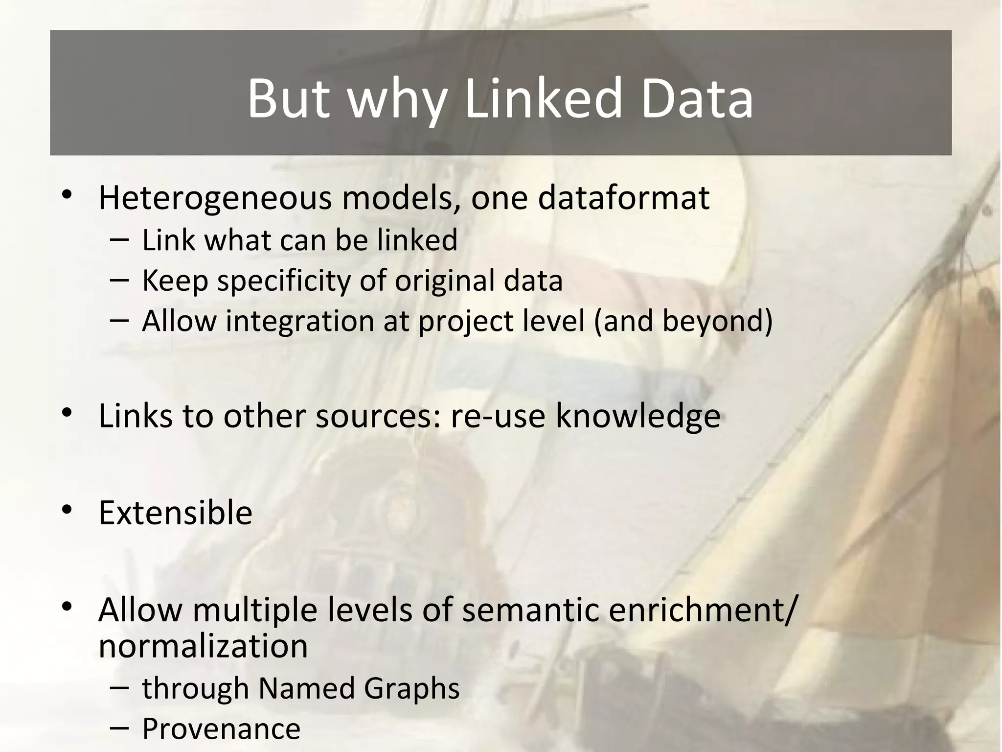 But why Linked Data 
• Heterogeneous models, one dataformat 
– Link what can be linked 
– Keep specificity of original data 
– Allow integration at project level (and beyond) 
• Links to other sources: re-use knowledge 
• Extensible 
• Allow multiple levels of semantic enrichment/ 
normalization 
– through Named Graphs 
– Provenance 
 