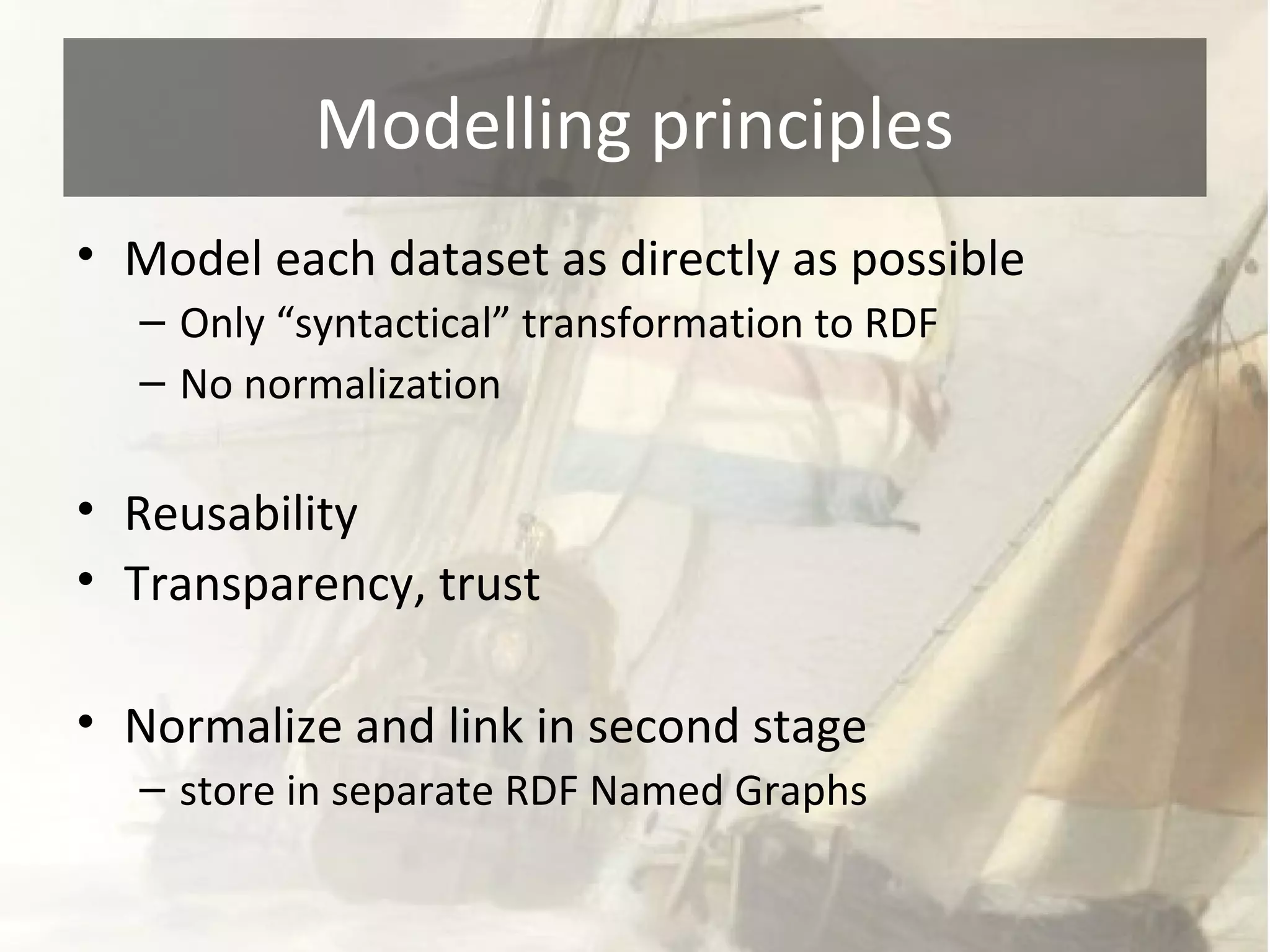 Modelling principles 
• Model each dataset as directly as possible 
– Only “syntactical” transformation to RDF 
– No normalization 
• Reusability 
• Transparency, trust 
• Normalize and link in second stage 
– store in separate RDF Named Graphs 
 