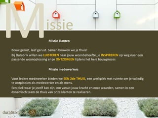 issie
Leading by being

Missie klanten

Bouw gerust, leef gerust. Samen bouwen we je thuis!
Bij Durabrik willen we LUISTEREN naar jouw woonbehoefte, je INSPIREREN op weg naar een
passende woonoplossing en je ONTZORGEN tijdens het hele bouwproces
Missie medewerkers
Voor iedere medewerker bieden we EEN 2de THUIS, een werkplek met ruimte om je volledig
te ontplooien als medewerker en als mens.
Een plek waar je jezelf kan zijn, om vanuit jouw kracht en onze waarden, samen in een
dynamisch team de thuis van onze klanten te realiseren.

 