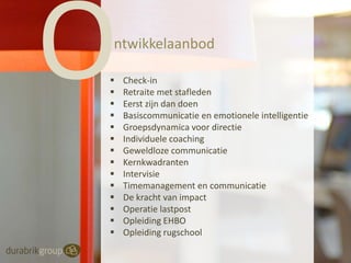 ntwikkelaanbod















Check-in
Retraite met stafleden
Eerst zijn dan doen
Basiscommunicatie en emotionele intelligentie
Groepsdynamica voor directie
Individuele coaching
Geweldloze communicatie
Kernkwadranten
Intervisie
Timemanagement en communicatie
De kracht van impact
Operatie lastpost
Opleiding EHBO
Opleiding rugschool

 