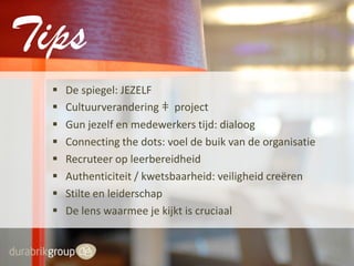 Tips









De spiegel: JEZELF
Cultuurverandering ǂ project
Gun jezelf en medewerkers tijd: dialoog
Connecting the dots: voel de buik van de organisatie
Recruteer op leerbereidheid
Authenticiteit / kwetsbaarheid: veiligheid creëren
Stilte en leiderschap
De lens waarmee je kijkt is cruciaal

 