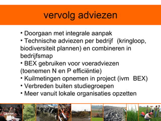 vervolg adviezen
• Doorgaan met integrale aanpak
• Technische adviezen per bedrijf (kringloop,
biodiversiteit plannen) en combineren in
bedrijfsmap
• BEX gebruiken voor voeradviezen
(toenemen N en P efficiëntie)
• Kuilmetingen opnemen in project (ivm BEX)
• Verbreden buiten studiegroepen
• Meer vanuit lokale organisaties opzetten
 